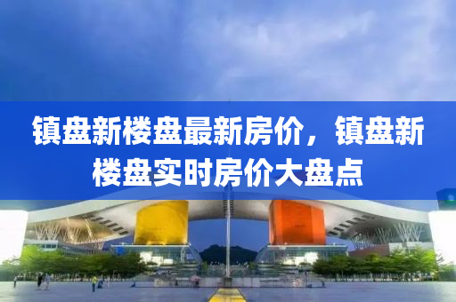 镇盘新楼盘最新房价，镇盘新楼盘实时房价大盘点