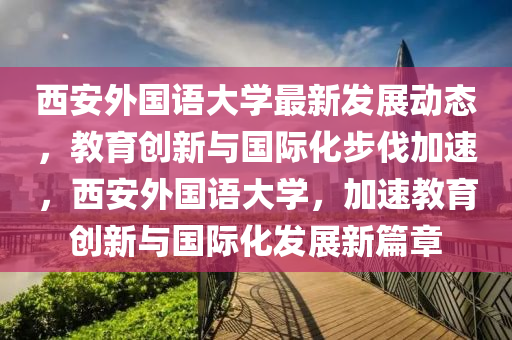 西安外国语大学最新发展动态，教育创新与国际化步伐加速，西安外国语大学，加速教育创新与国际化发展新篇章