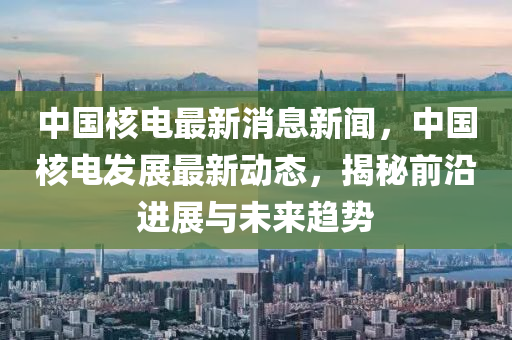 中国核电最新消息新闻，中国核电发展最新动态，揭秘前沿进展与未来趋势