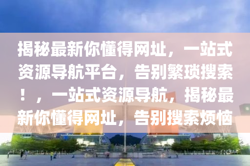 揭秘最新你懂得网址，一站式资源导航平台，告别繁琐搜索！，一站式资源导航，揭秘最新你懂得网址，告别搜索烦恼