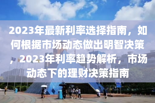 2023年最新利率选择指南，如何根据市场动态做出明智决策，2023年利率趋势解析，市场动态下的理财决策指南