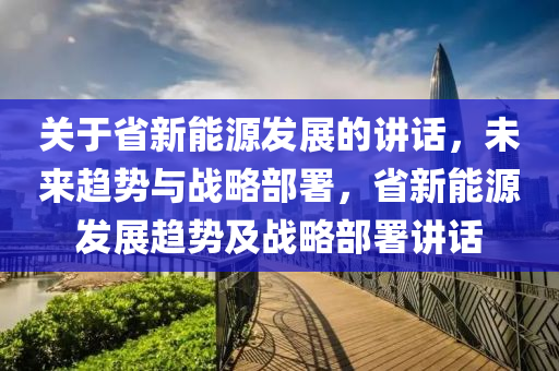 关于省新能源发展的讲话，未来趋势与战略部署，省新能源发展趋势及战略部署讲话