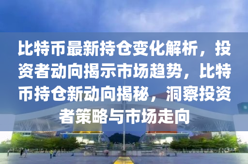 比特币最新持仓变化解析，投资者动向揭示市场趋势，比特币持仓新动向揭秘，洞察投资者策略与市场走向