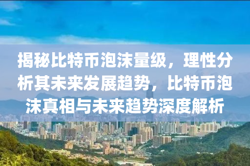 揭秘比特币泡沫量级，理性分析其未来发展趋势，比特币泡沫真相与未来趋势深度解析