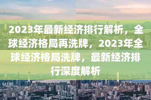 2023年最新经济排行解析，全球经济格局再洗牌，2023年全球经济格局洗牌，最新经济排行深度解析