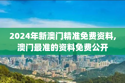 2024年新澳门精准免费资料,澳门最准的资料免费公开