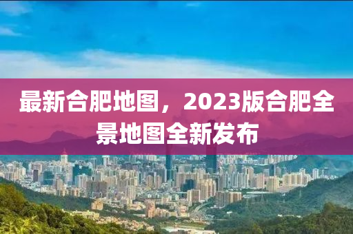 最新合肥地图，2023版合肥全景地图全新发布