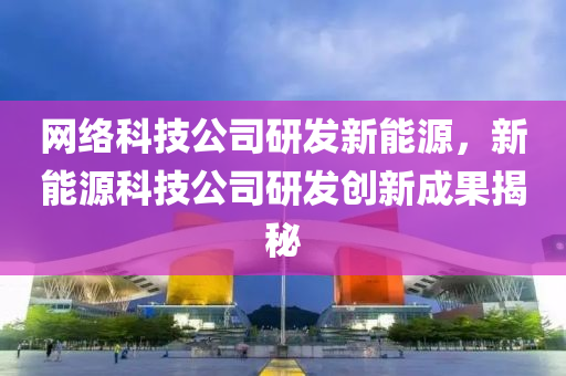 网络科技公司研发新能源，新能源科技公司研发创新成果揭秘