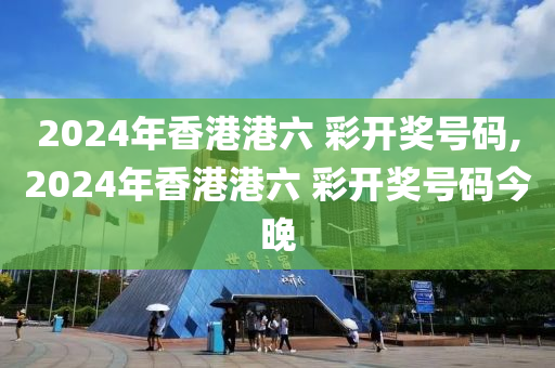 2024年香港港六 彩开奖号码,2024年香港港六 彩开奖号码今晚