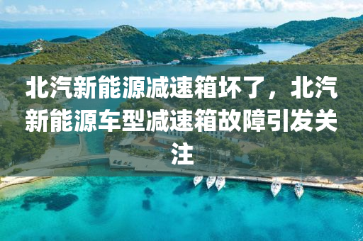 北汽新能源减速箱坏了，北汽新能源车型减速箱故障引发关注