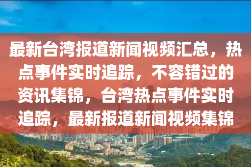 最新台湾报道新闻视频汇总，热点事件实时追踪，不容错过的资讯集锦，台湾热点事件实时追踪，最新报道新闻视频集锦