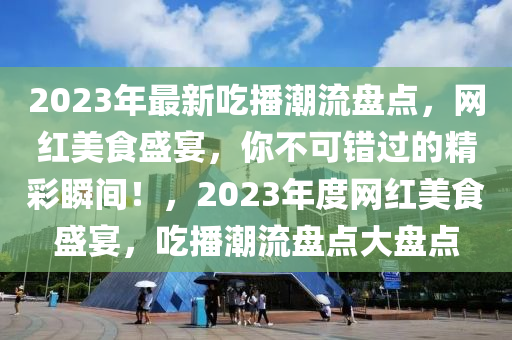 2023年最新吃播潮流盘点，网红美食盛宴，你不可错过的精彩瞬间！，2023年度网红美食盛宴，吃播潮流盘点大盘点