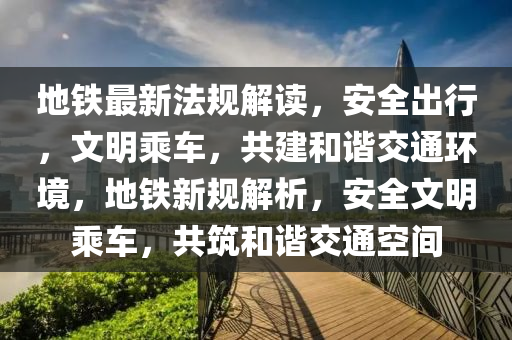 地铁最新法规解读，安全出行，文明乘车，共建和谐交通环境，地铁新规解析，安全文明乘车，共筑和谐交通空间