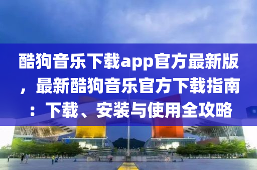 酷狗音乐下载app官方最新版，最新酷狗音乐官方下载指南：下载、安装与使用全攻略