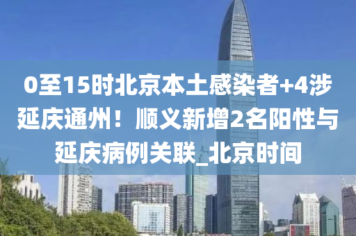 0至15时北京本土感染者+4涉延庆通州！顺义新增2名阳性与延庆病例关联_北京时间