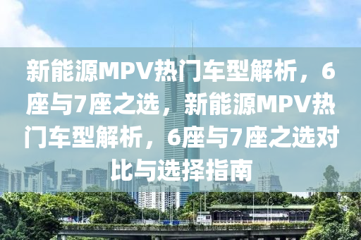 新能源MPV热门车型解析，6座与7座之选，新能源MPV热门车型解析，6座与7座之选对比与选择指南