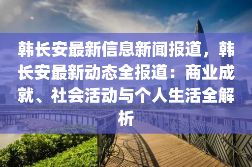 韩长安最新信息新闻报道，韩长安最新动态全报道：商业成就、社会活动与个人生活全解析