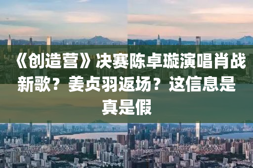 《创造营》决赛陈卓璇演唱肖战新歌？姜贞羽返场？这信息是真是假