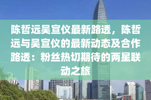 陈哲远吴宣仪最新路透，陈哲远与吴宣仪的最新动态及合作路透：粉丝热切期待的两星联动之旅