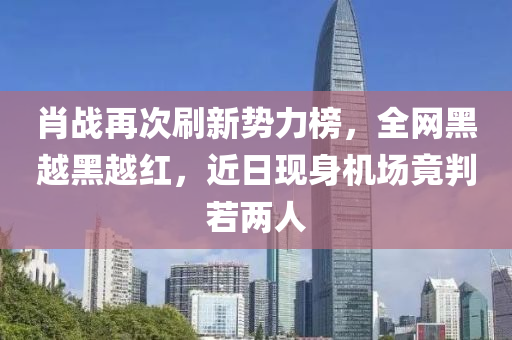 肖战再次刷新势力榜，全网黑越黑越红，近日现身机场竟判若两人