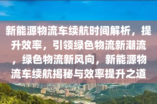 新能源物流车续航时间解析，提升效率，引领绿色物流新潮流，绿色物流新风向，新能源物流车续航揭秘与效率提升之道