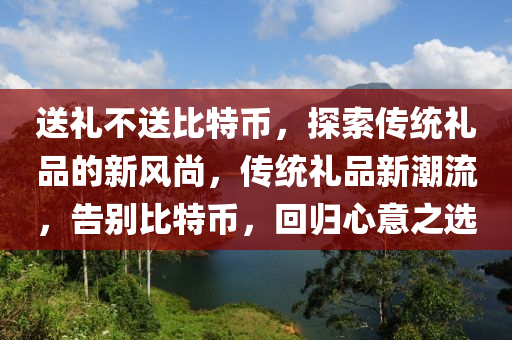 送礼不送比特币，探索传统礼品的新风尚，传统礼品新潮流，告别比特币，回归心意之选