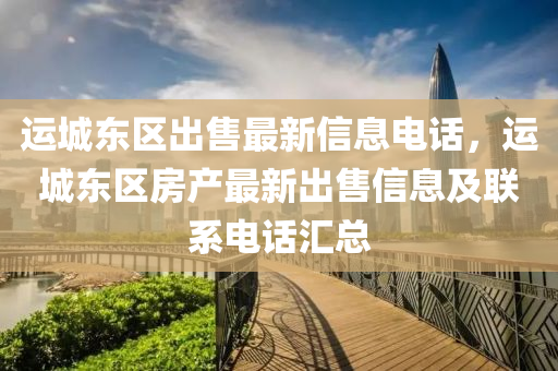 运城东区出售最新信息电话，运城东区房产最新出售信息及联系电话汇总