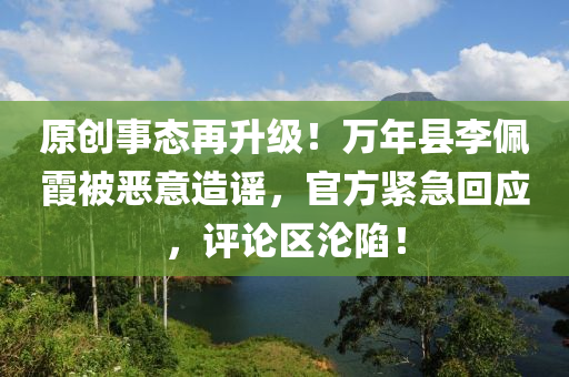 原创事态再升级！万年县李佩霞被恶意造谣，官方紧急回应，评论区沦陷！