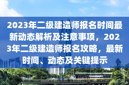 2023年二级建造师报名时间最新动态解析及注意事项，2023年二级建造师报名攻略，最新时间、动态及关键提示