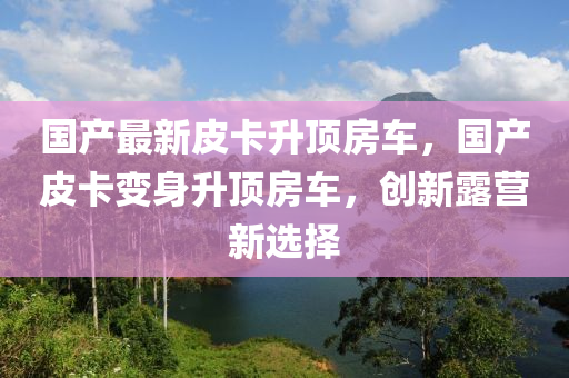 国产最新皮卡升顶房车，国产皮卡变身升顶房车，创新露营新选择