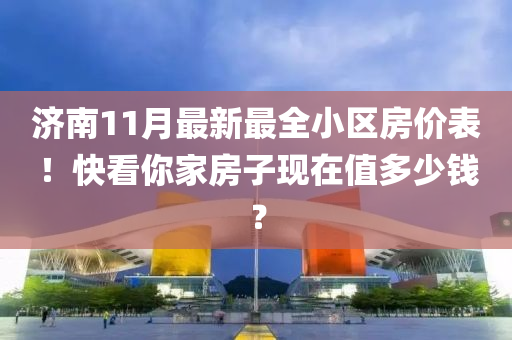 济南11月最新最全小区房价表！快看你家房子现在值多少钱？