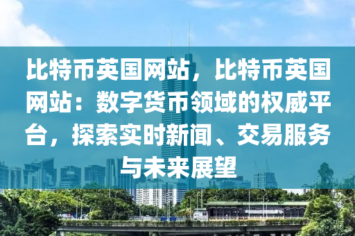 比特币英国网站，比特币英国网站：数字货币领域的权威平台，探索实时新闻、交易服务与未来展望