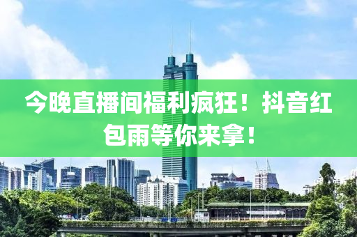 今晚直播间福利疯狂！抖音红包雨等你来拿！