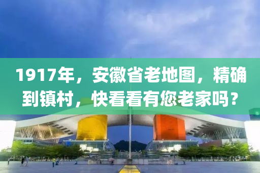 1917年，安徽省老地图，精确到镇村，快看看有您老家吗？