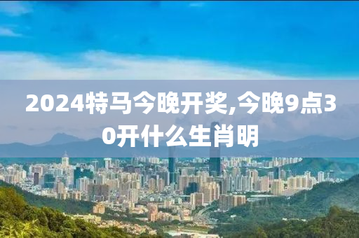 2024特马今晚开奖,今晚9点30开什么生肖明