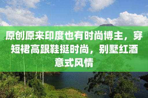 原创原来印度也有时尚博主，穿短裙高跟鞋挺时尚，别墅红酒意式风情