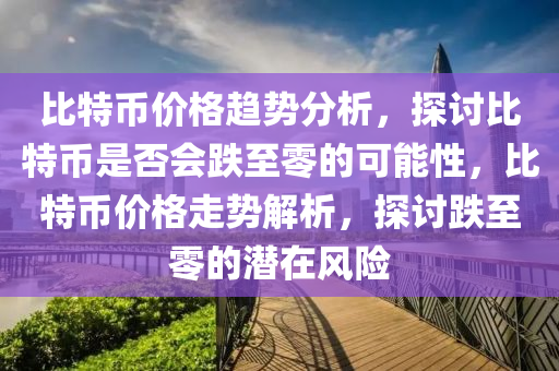 比特币价格趋势分析，探讨比特币是否会跌至零的可能性，比特币价格走势解析，探讨跌至零的潜在风险