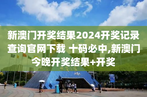 新澳门开奖结果2024开奖记录查询官网下载 十码必中,新澳门今晚开奖结果+开奖