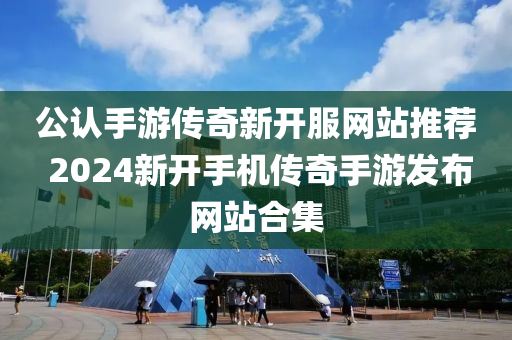 公认手游传奇新开服网站推荐 2024新开手机传奇手游发布网站合集