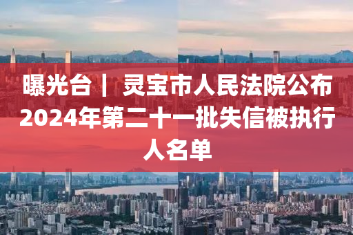 曝光台｜ 灵宝市人民法院公布2024年第二十一批失信被执行人名单