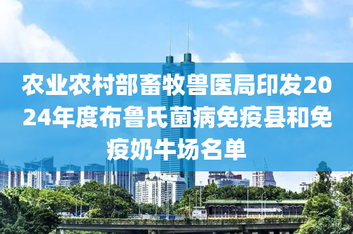 农业农村部畜牧兽医局印发2024年度布鲁氏菌病免疫县和免疫奶牛场名单