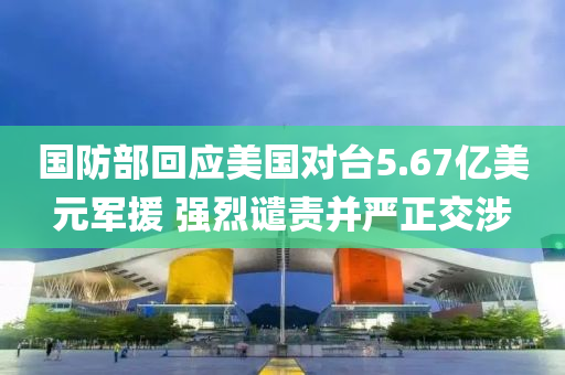 国防部回应美国对台5.67亿美元军援 强烈谴责并严正交涉