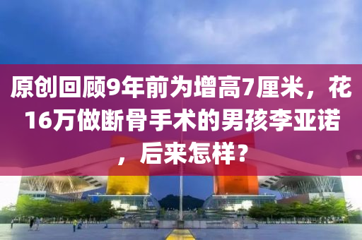 原创回顾9年前为增高7厘米，花16万做断骨手术的男孩李亚诺，后来怎样？