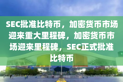 SEC批准比特币，加密货币市场迎来重大里程碑，加密货币市场迎来里程碑，SEC正式批准比特币