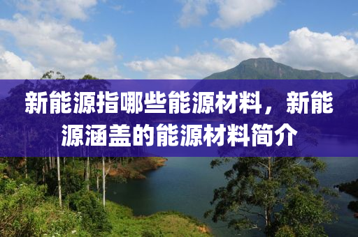 新能源指哪些能源材料，新能源涵盖的能源材料简介