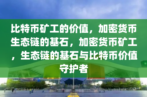 比特币矿工的价值，加密货币生态链的基石，加密货币矿工，生态链的基石与比特币价值守护者