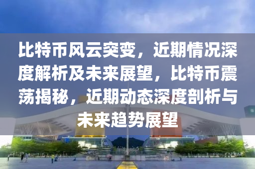 比特币风云突变，近期情况深度解析及未来展望，比特币震荡揭秘，近期动态深度剖析与未来趋势展望