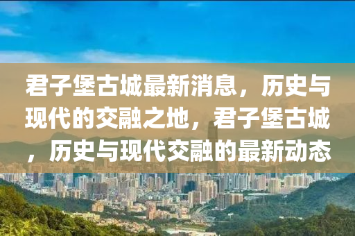 君子堡古城最新消息，历史与现代的交融之地，君子堡古城，历史与现代交融的最新动态