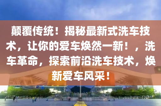 颠覆传统！揭秘最新式洗车技术，让你的爱车焕然一新！，洗车革命，探索前沿洗车技术，焕新爱车风采！