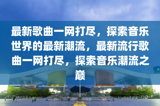 最新歌曲一网打尽，探索音乐世界的最新潮流，最新流行歌曲一网打尽，探索音乐潮流之巅